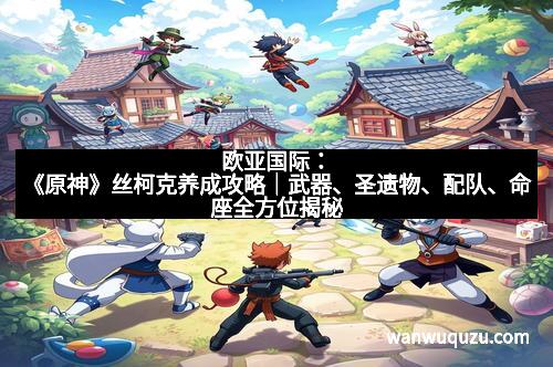 欧亚国际：《原神》丝柯克养成攻略｜武器、圣遗物、配队、命座全方位揭秘